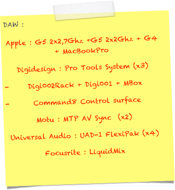 DAW :
Apple : G5 2x2,7Ghz +G5 2x2Ghz + G4 + MacBookPro 
Digidesign : Pro Tools System (x3)
Digi002Rack + Digi001 + MBox
 Command8 Control surface
Motu : MTP AV Sync  (x2)
Universal Audio : UAD-1 FlexiPak (x4)
Focusrite : LiquidMix
