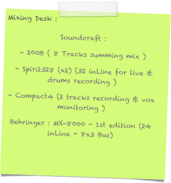 Mixing Desk :
Soundcraft : 
- 200B ( 8 Tracks summing mix )
 - Spirit328 (x2) (32 inLine for live & drums recording )
- Compact4 (2 tracks recording & vox monitoring )
Behringer : MX-8000 - 1st edition (24 inLine + 8x3 Bus)
